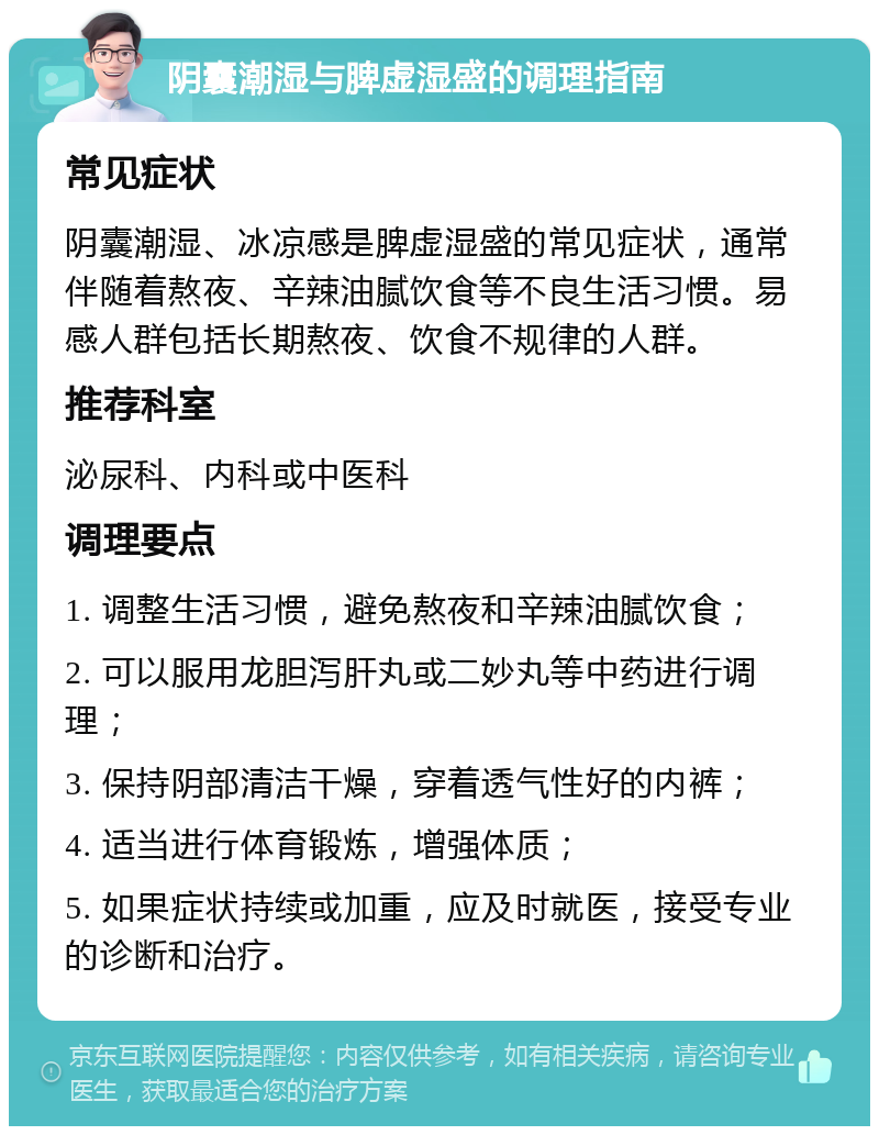 阴囊潮湿与脾虚湿盛的调理指南 常见症状 阴囊潮湿、冰凉感是脾虚湿盛的常见症状，通常伴随着熬夜、辛辣油腻饮食等不良生活习惯。易感人群包括长期熬夜、饮食不规律的人群。 推荐科室 泌尿科、内科或中医科 调理要点 1. 调整生活习惯，避免熬夜和辛辣油腻饮食； 2. 可以服用龙胆泻肝丸或二妙丸等中药进行调理； 3. 保持阴部清洁干燥，穿着透气性好的内裤； 4. 适当进行体育锻炼，增强体质； 5. 如果症状持续或加重，应及时就医，接受专业的诊断和治疗。