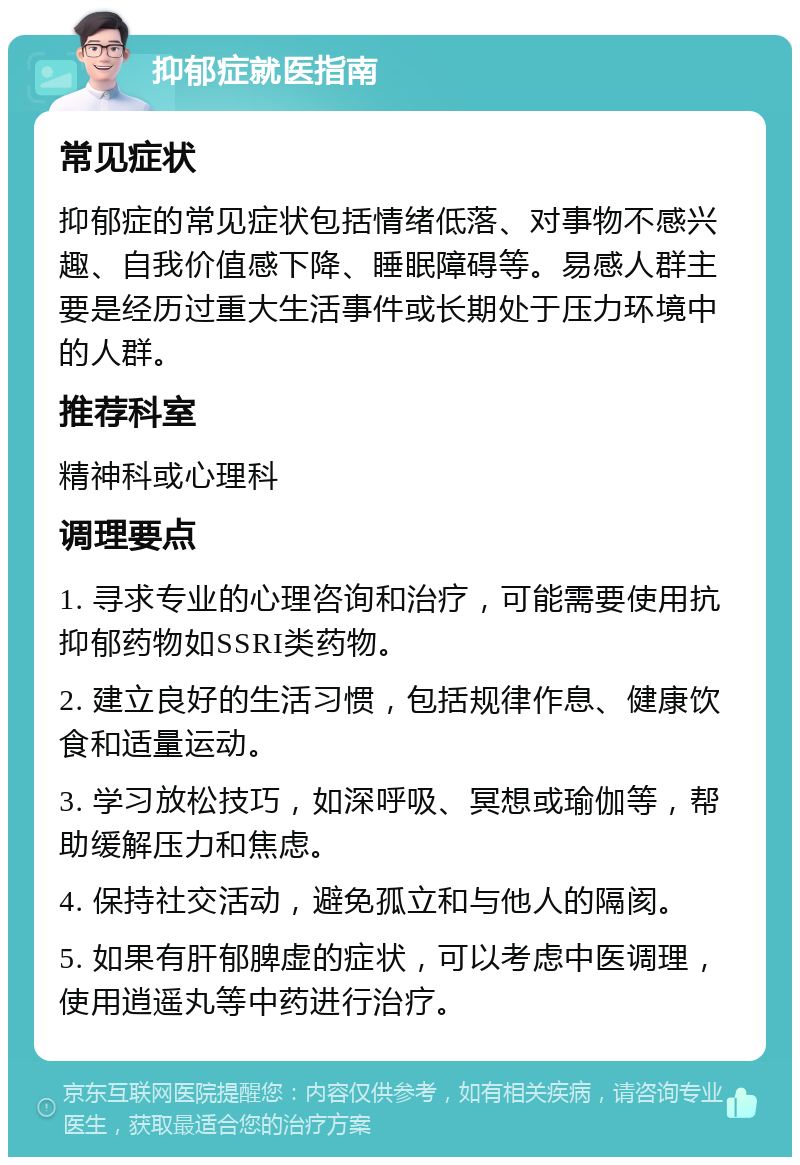 抑郁症就医指南 常见症状 抑郁症的常见症状包括情绪低落、对事物不感兴趣、自我价值感下降、睡眠障碍等。易感人群主要是经历过重大生活事件或长期处于压力环境中的人群。 推荐科室 精神科或心理科 调理要点 1. 寻求专业的心理咨询和治疗，可能需要使用抗抑郁药物如SSRI类药物。 2. 建立良好的生活习惯，包括规律作息、健康饮食和适量运动。 3. 学习放松技巧，如深呼吸、冥想或瑜伽等，帮助缓解压力和焦虑。 4. 保持社交活动，避免孤立和与他人的隔阂。 5. 如果有肝郁脾虚的症状，可以考虑中医调理，使用逍遥丸等中药进行治疗。