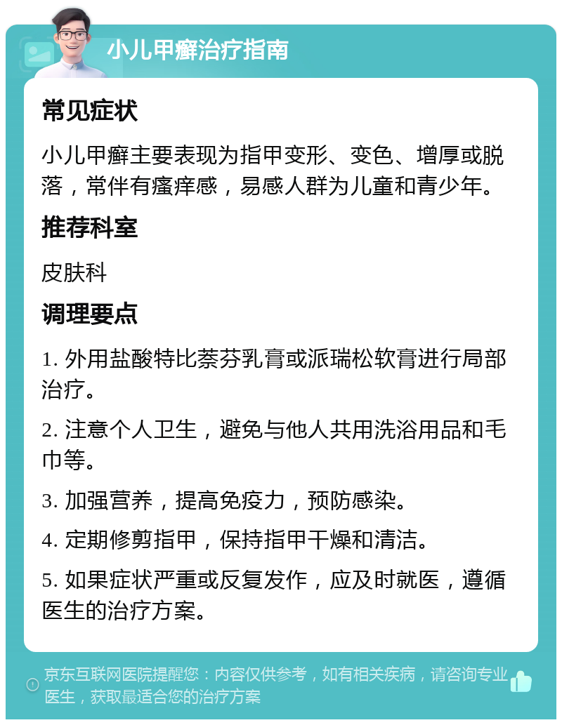 小儿甲癣治疗指南 常见症状 小儿甲癣主要表现为指甲变形、变色、增厚或脱落，常伴有瘙痒感，易感人群为儿童和青少年。 推荐科室 皮肤科 调理要点 1. 外用盐酸特比萘芬乳膏或派瑞松软膏进行局部治疗。 2. 注意个人卫生，避免与他人共用洗浴用品和毛巾等。 3. 加强营养，提高免疫力，预防感染。 4. 定期修剪指甲，保持指甲干燥和清洁。 5. 如果症状严重或反复发作，应及时就医，遵循医生的治疗方案。