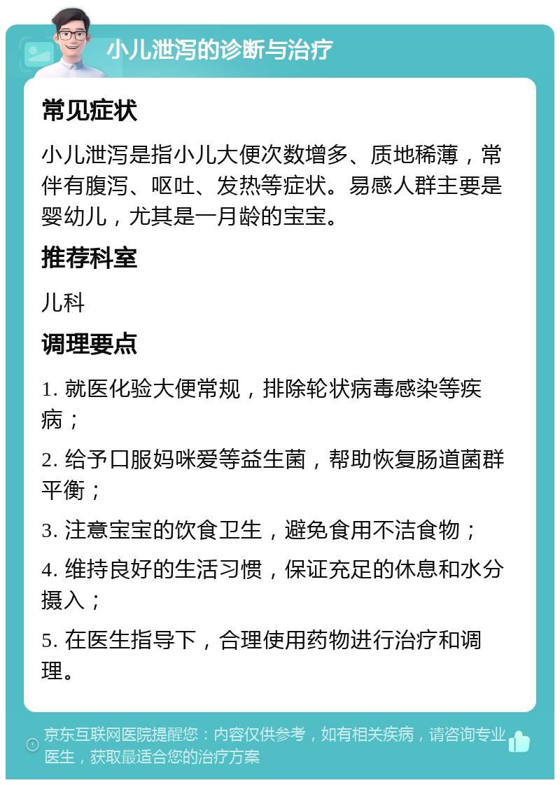 小儿泄泻的诊断与治疗 常见症状 小儿泄泻是指小儿大便次数增多、质地稀薄，常伴有腹泻、呕吐、发热等症状。易感人群主要是婴幼儿，尤其是一月龄的宝宝。 推荐科室 儿科 调理要点 1. 就医化验大便常规，排除轮状病毒感染等疾病； 2. 给予口服妈咪爱等益生菌，帮助恢复肠道菌群平衡； 3. 注意宝宝的饮食卫生，避免食用不洁食物； 4. 维持良好的生活习惯，保证充足的休息和水分摄入； 5. 在医生指导下，合理使用药物进行治疗和调理。