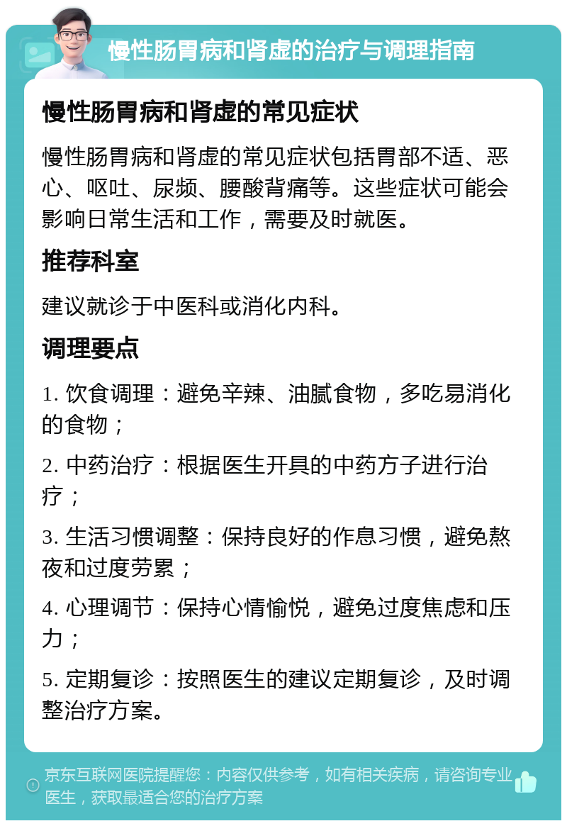 慢性肠胃病和肾虚的治疗与调理指南 慢性肠胃病和肾虚的常见症状 慢性肠胃病和肾虚的常见症状包括胃部不适、恶心、呕吐、尿频、腰酸背痛等。这些症状可能会影响日常生活和工作，需要及时就医。 推荐科室 建议就诊于中医科或消化内科。 调理要点 1. 饮食调理：避免辛辣、油腻食物，多吃易消化的食物； 2. 中药治疗：根据医生开具的中药方子进行治疗； 3. 生活习惯调整：保持良好的作息习惯，避免熬夜和过度劳累； 4. 心理调节：保持心情愉悦，避免过度焦虑和压力； 5. 定期复诊：按照医生的建议定期复诊，及时调整治疗方案。