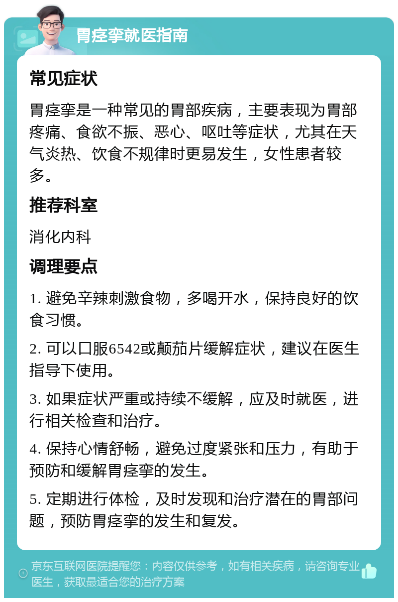 胃痉挛就医指南 常见症状 胃痉挛是一种常见的胃部疾病，主要表现为胃部疼痛、食欲不振、恶心、呕吐等症状，尤其在天气炎热、饮食不规律时更易发生，女性患者较多。 推荐科室 消化内科 调理要点 1. 避免辛辣刺激食物，多喝开水，保持良好的饮食习惯。 2. 可以口服6542或颠茄片缓解症状，建议在医生指导下使用。 3. 如果症状严重或持续不缓解，应及时就医，进行相关检查和治疗。 4. 保持心情舒畅，避免过度紧张和压力，有助于预防和缓解胃痉挛的发生。 5. 定期进行体检，及时发现和治疗潜在的胃部问题，预防胃痉挛的发生和复发。