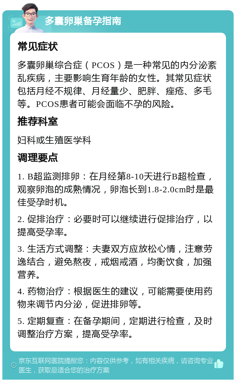 多囊卵巢备孕指南 常见症状 多囊卵巢综合症（PCOS）是一种常见的内分泌紊乱疾病，主要影响生育年龄的女性。其常见症状包括月经不规律、月经量少、肥胖、痤疮、多毛等。PCOS患者可能会面临不孕的风险。 推荐科室 妇科或生殖医学科 调理要点 1. B超监测排卵：在月经第8-10天进行B超检查，观察卵泡的成熟情况，卵泡长到1.8-2.0cm时是最佳受孕时机。 2. 促排治疗：必要时可以继续进行促排治疗，以提高受孕率。 3. 生活方式调整：夫妻双方应放松心情，注意劳逸结合，避免熬夜，戒烟戒酒，均衡饮食，加强营养。 4. 药物治疗：根据医生的建议，可能需要使用药物来调节内分泌，促进排卵等。 5. 定期复查：在备孕期间，定期进行检查，及时调整治疗方案，提高受孕率。