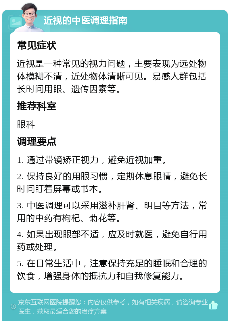 近视的中医调理指南 常见症状 近视是一种常见的视力问题，主要表现为远处物体模糊不清，近处物体清晰可见。易感人群包括长时间用眼、遗传因素等。 推荐科室 眼科 调理要点 1. 通过带镜矫正视力，避免近视加重。 2. 保持良好的用眼习惯，定期休息眼睛，避免长时间盯着屏幕或书本。 3. 中医调理可以采用滋补肝肾、明目等方法，常用的中药有枸杞、菊花等。 4. 如果出现眼部不适，应及时就医，避免自行用药或处理。 5. 在日常生活中，注意保持充足的睡眠和合理的饮食，增强身体的抵抗力和自我修复能力。