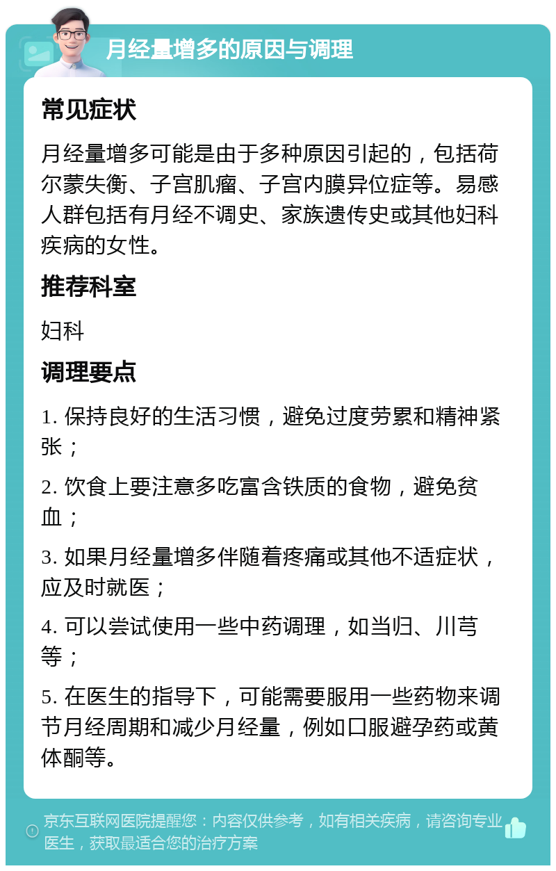 月经量增多的原因与调理 常见症状 月经量增多可能是由于多种原因引起的，包括荷尔蒙失衡、子宫肌瘤、子宫内膜异位症等。易感人群包括有月经不调史、家族遗传史或其他妇科疾病的女性。 推荐科室 妇科 调理要点 1. 保持良好的生活习惯，避免过度劳累和精神紧张； 2. 饮食上要注意多吃富含铁质的食物，避免贫血； 3. 如果月经量增多伴随着疼痛或其他不适症状，应及时就医； 4. 可以尝试使用一些中药调理，如当归、川芎等； 5. 在医生的指导下，可能需要服用一些药物来调节月经周期和减少月经量，例如口服避孕药或黄体酮等。