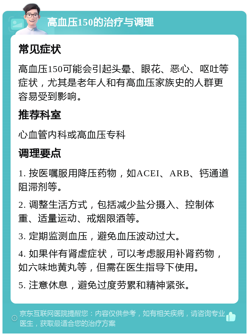 高血压150的治疗与调理 常见症状 高血压150可能会引起头晕、眼花、恶心、呕吐等症状，尤其是老年人和有高血压家族史的人群更容易受到影响。 推荐科室 心血管内科或高血压专科 调理要点 1. 按医嘱服用降压药物，如ACEI、ARB、钙通道阻滞剂等。 2. 调整生活方式，包括减少盐分摄入、控制体重、适量运动、戒烟限酒等。 3. 定期监测血压，避免血压波动过大。 4. 如果伴有肾虚症状，可以考虑服用补肾药物，如六味地黄丸等，但需在医生指导下使用。 5. 注意休息，避免过度劳累和精神紧张。