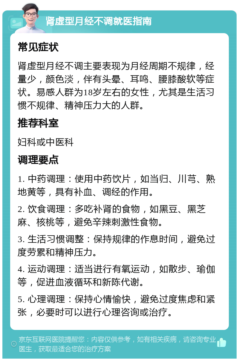 肾虚型月经不调就医指南 常见症状 肾虚型月经不调主要表现为月经周期不规律，经量少，颜色淡，伴有头晕、耳鸣、腰膝酸软等症状。易感人群为18岁左右的女性，尤其是生活习惯不规律、精神压力大的人群。 推荐科室 妇科或中医科 调理要点 1. 中药调理：使用中药饮片，如当归、川芎、熟地黄等，具有补血、调经的作用。 2. 饮食调理：多吃补肾的食物，如黑豆、黑芝麻、核桃等，避免辛辣刺激性食物。 3. 生活习惯调整：保持规律的作息时间，避免过度劳累和精神压力。 4. 运动调理：适当进行有氧运动，如散步、瑜伽等，促进血液循环和新陈代谢。 5. 心理调理：保持心情愉快，避免过度焦虑和紧张，必要时可以进行心理咨询或治疗。