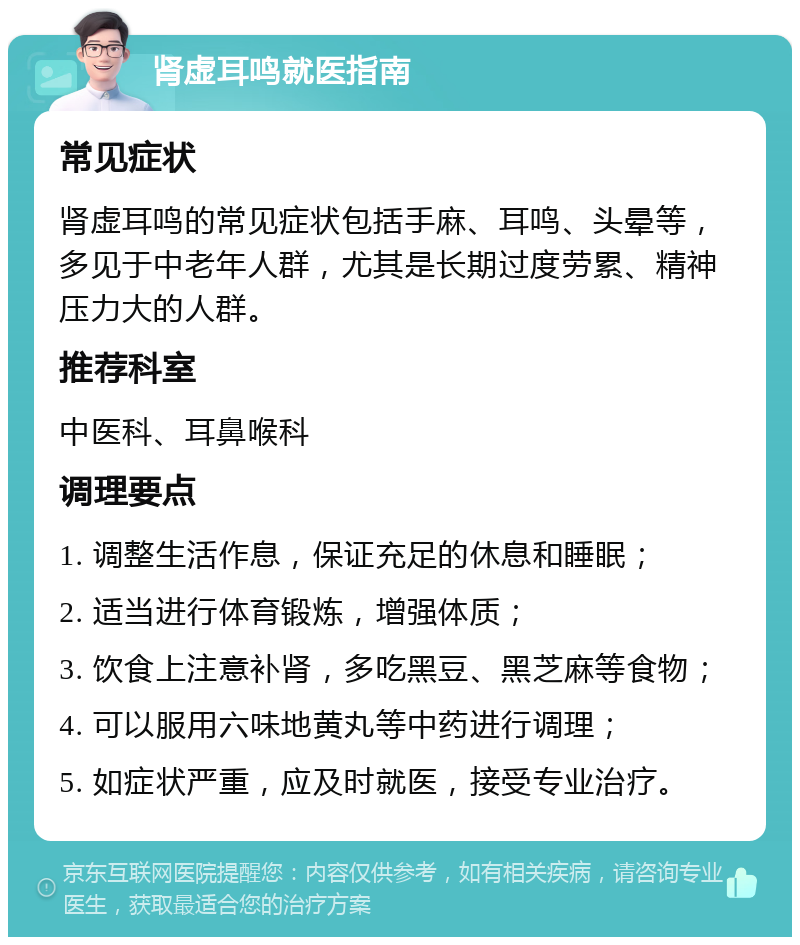 肾虚耳鸣就医指南 常见症状 肾虚耳鸣的常见症状包括手麻、耳鸣、头晕等，多见于中老年人群，尤其是长期过度劳累、精神压力大的人群。 推荐科室 中医科、耳鼻喉科 调理要点 1. 调整生活作息，保证充足的休息和睡眠； 2. 适当进行体育锻炼，增强体质； 3. 饮食上注意补肾，多吃黑豆、黑芝麻等食物； 4. 可以服用六味地黄丸等中药进行调理； 5. 如症状严重，应及时就医，接受专业治疗。