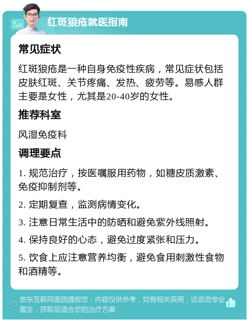 红斑狼疮就医指南 常见症状 红斑狼疮是一种自身免疫性疾病，常见症状包括皮肤红斑、关节疼痛、发热、疲劳等。易感人群主要是女性，尤其是20-40岁的女性。 推荐科室 风湿免疫科 调理要点 1. 规范治疗，按医嘱服用药物，如糖皮质激素、免疫抑制剂等。 2. 定期复查，监测病情变化。 3. 注意日常生活中的防晒和避免紫外线照射。 4. 保持良好的心态，避免过度紧张和压力。 5. 饮食上应注意营养均衡，避免食用刺激性食物和酒精等。