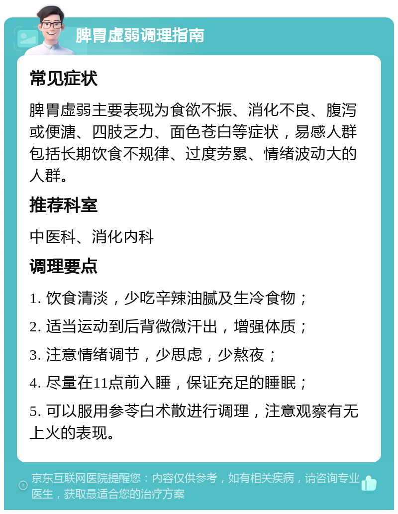 脾胃虚弱调理指南 常见症状 脾胃虚弱主要表现为食欲不振、消化不良、腹泻或便溏、四肢乏力、面色苍白等症状，易感人群包括长期饮食不规律、过度劳累、情绪波动大的人群。 推荐科室 中医科、消化内科 调理要点 1. 饮食清淡，少吃辛辣油腻及生冷食物； 2. 适当运动到后背微微汗出，增强体质； 3. 注意情绪调节，少思虑，少熬夜； 4. 尽量在11点前入睡，保证充足的睡眠； 5. 可以服用参苓白术散进行调理，注意观察有无上火的表现。