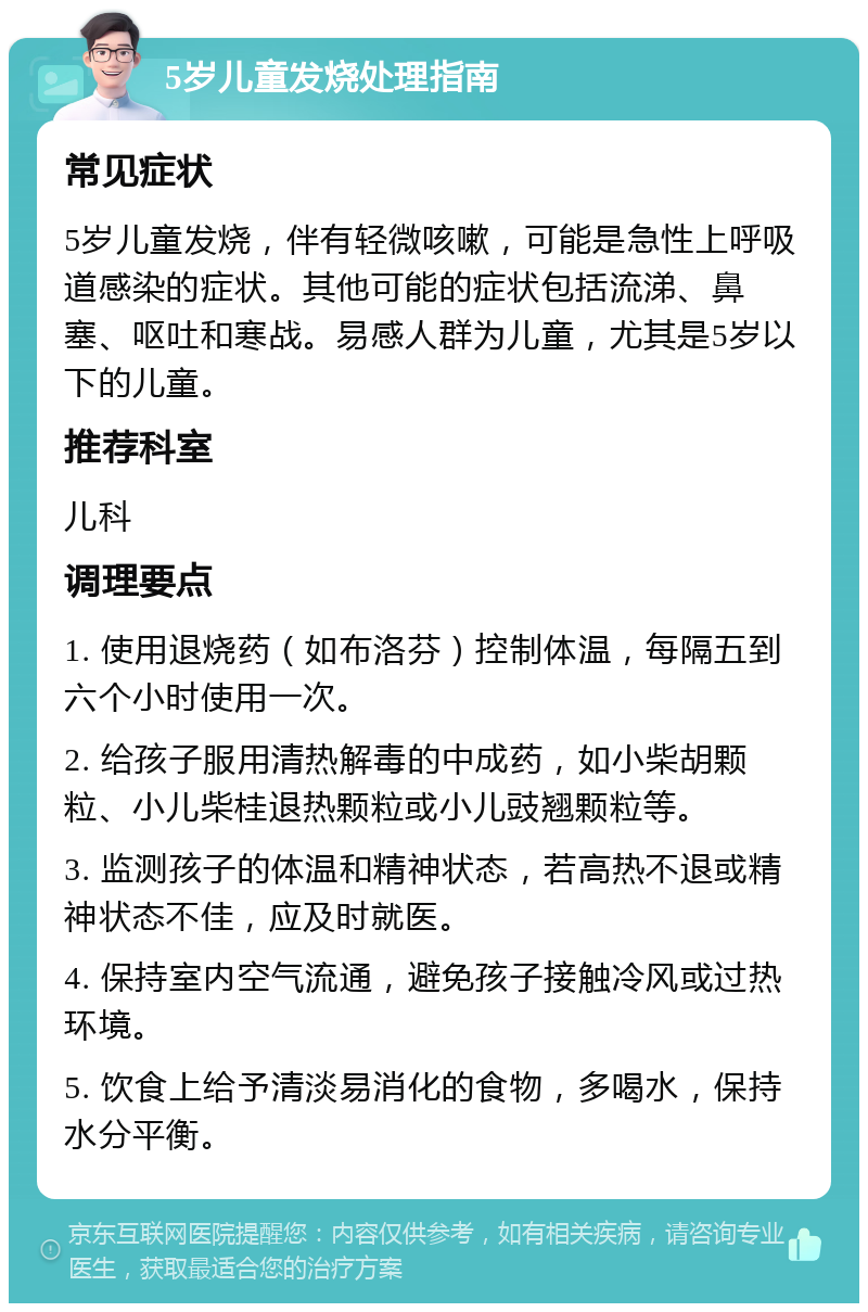 5岁儿童发烧处理指南 常见症状 5岁儿童发烧，伴有轻微咳嗽，可能是急性上呼吸道感染的症状。其他可能的症状包括流涕、鼻塞、呕吐和寒战。易感人群为儿童，尤其是5岁以下的儿童。 推荐科室 儿科 调理要点 1. 使用退烧药（如布洛芬）控制体温，每隔五到六个小时使用一次。 2. 给孩子服用清热解毒的中成药，如小柴胡颗粒、小儿柴桂退热颗粒或小儿豉翘颗粒等。 3. 监测孩子的体温和精神状态，若高热不退或精神状态不佳，应及时就医。 4. 保持室内空气流通，避免孩子接触冷风或过热环境。 5. 饮食上给予清淡易消化的食物，多喝水，保持水分平衡。