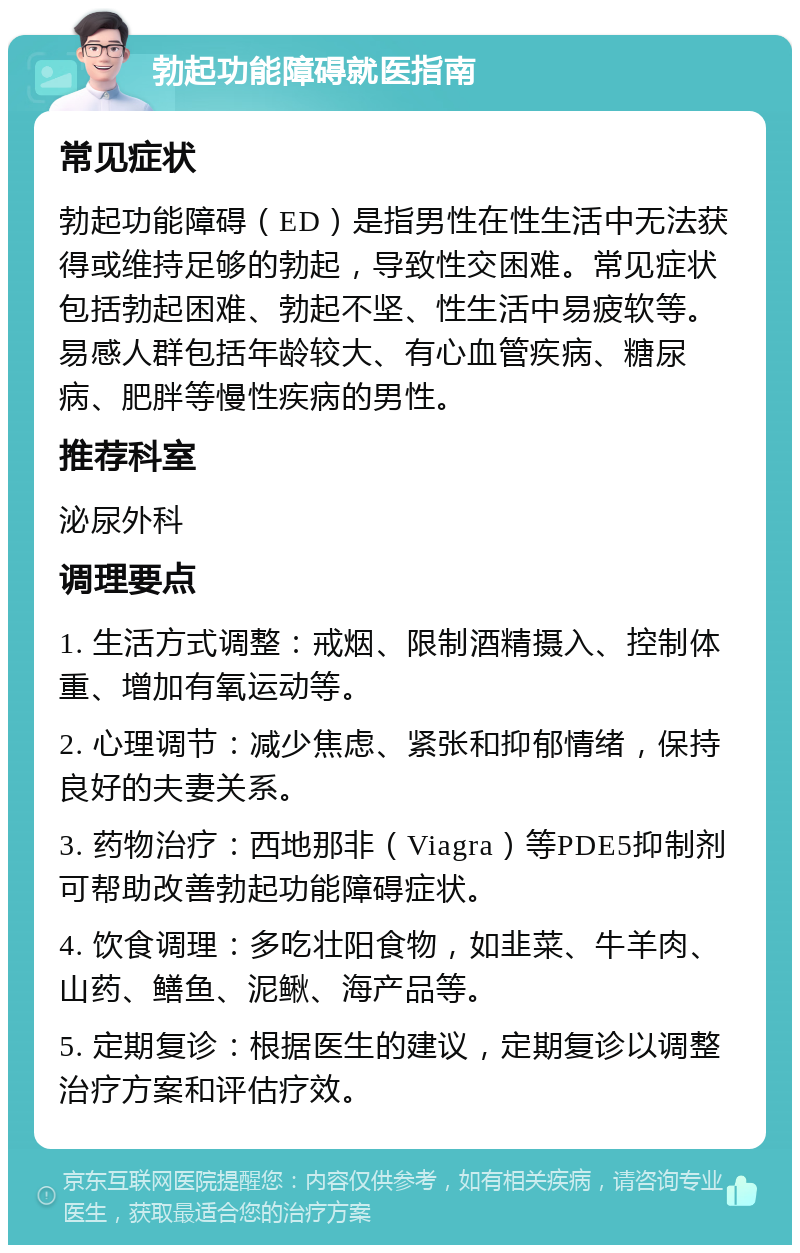 勃起功能障碍就医指南 常见症状 勃起功能障碍（ED）是指男性在性生活中无法获得或维持足够的勃起，导致性交困难。常见症状包括勃起困难、勃起不坚、性生活中易疲软等。易感人群包括年龄较大、有心血管疾病、糖尿病、肥胖等慢性疾病的男性。 推荐科室 泌尿外科 调理要点 1. 生活方式调整：戒烟、限制酒精摄入、控制体重、增加有氧运动等。 2. 心理调节：减少焦虑、紧张和抑郁情绪，保持良好的夫妻关系。 3. 药物治疗：西地那非（Viagra）等PDE5抑制剂可帮助改善勃起功能障碍症状。 4. 饮食调理：多吃壮阳食物，如韭菜、牛羊肉、山药、鳝鱼、泥鳅、海产品等。 5. 定期复诊：根据医生的建议，定期复诊以调整治疗方案和评估疗效。