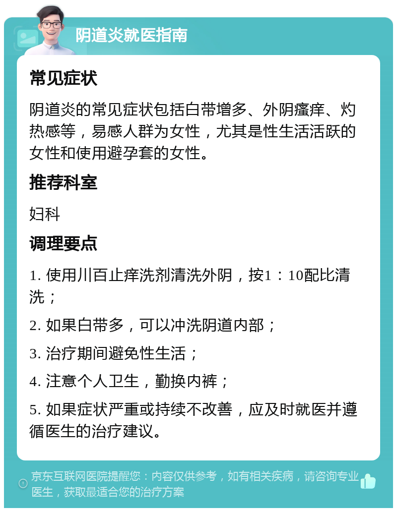 阴道炎就医指南 常见症状 阴道炎的常见症状包括白带增多、外阴瘙痒、灼热感等，易感人群为女性，尤其是性生活活跃的女性和使用避孕套的女性。 推荐科室 妇科 调理要点 1. 使用川百止痒洗剂清洗外阴，按1：10配比清洗； 2. 如果白带多，可以冲洗阴道内部； 3. 治疗期间避免性生活； 4. 注意个人卫生，勤换内裤； 5. 如果症状严重或持续不改善，应及时就医并遵循医生的治疗建议。