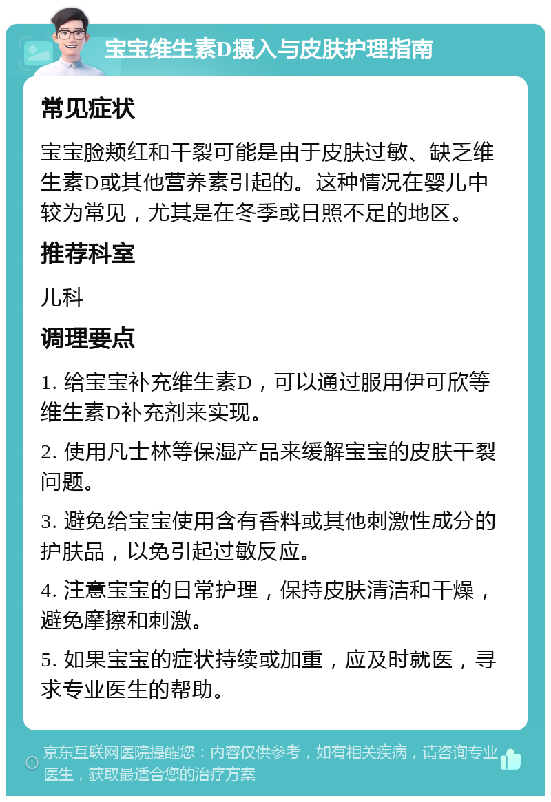 宝宝维生素D摄入与皮肤护理指南 常见症状 宝宝脸颊红和干裂可能是由于皮肤过敏、缺乏维生素D或其他营养素引起的。这种情况在婴儿中较为常见，尤其是在冬季或日照不足的地区。 推荐科室 儿科 调理要点 1. 给宝宝补充维生素D，可以通过服用伊可欣等维生素D补充剂来实现。 2. 使用凡士林等保湿产品来缓解宝宝的皮肤干裂问题。 3. 避免给宝宝使用含有香料或其他刺激性成分的护肤品，以免引起过敏反应。 4. 注意宝宝的日常护理，保持皮肤清洁和干燥，避免摩擦和刺激。 5. 如果宝宝的症状持续或加重，应及时就医，寻求专业医生的帮助。