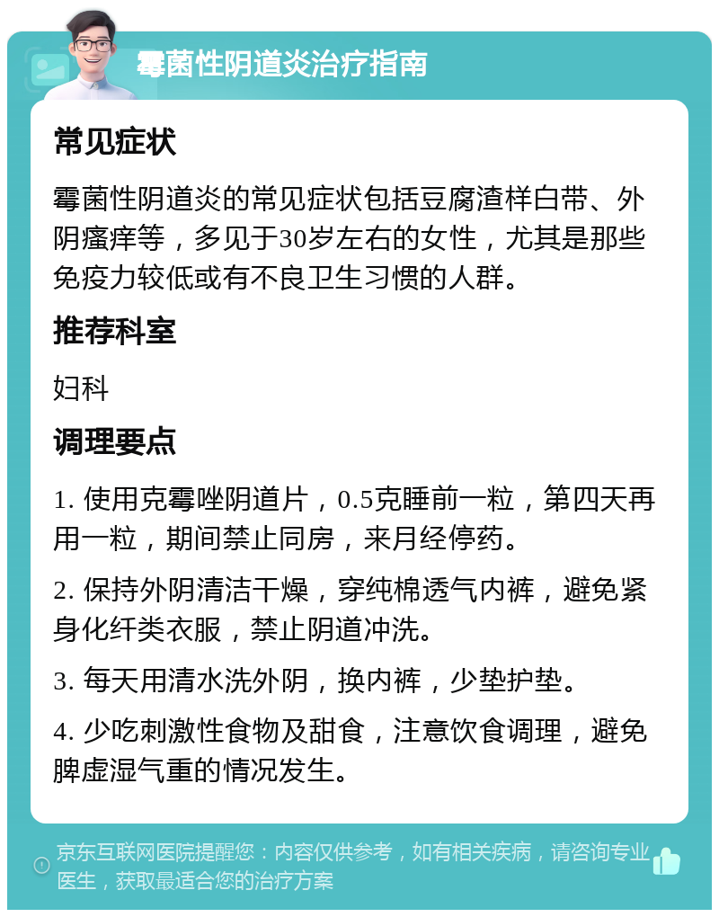 霉菌性阴道炎治疗指南 常见症状 霉菌性阴道炎的常见症状包括豆腐渣样白带、外阴瘙痒等，多见于30岁左右的女性，尤其是那些免疫力较低或有不良卫生习惯的人群。 推荐科室 妇科 调理要点 1. 使用克霉唑阴道片，0.5克睡前一粒，第四天再用一粒，期间禁止同房，来月经停药。 2. 保持外阴清洁干燥，穿纯棉透气内裤，避免紧身化纤类衣服，禁止阴道冲洗。 3. 每天用清水洗外阴，换内裤，少垫护垫。 4. 少吃刺激性食物及甜食，注意饮食调理，避免脾虚湿气重的情况发生。