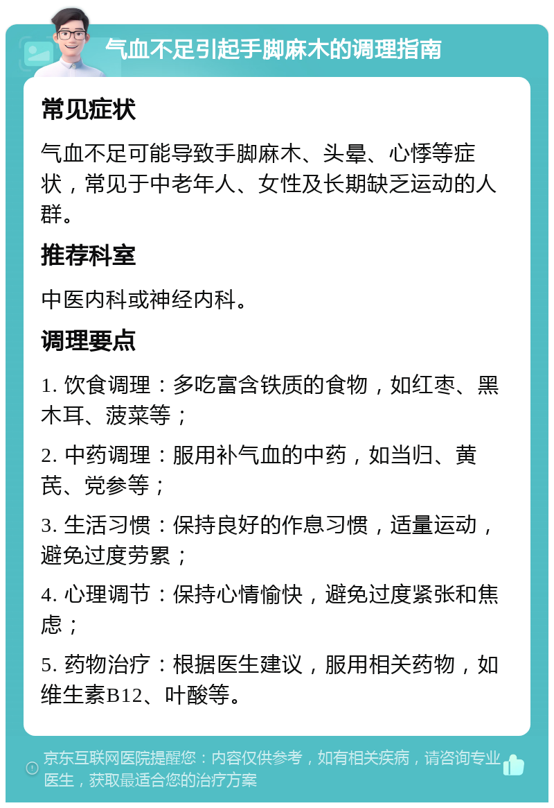 气血不足引起手脚麻木的调理指南 常见症状 气血不足可能导致手脚麻木、头晕、心悸等症状，常见于中老年人、女性及长期缺乏运动的人群。 推荐科室 中医内科或神经内科。 调理要点 1. 饮食调理：多吃富含铁质的食物，如红枣、黑木耳、菠菜等； 2. 中药调理：服用补气血的中药，如当归、黄芪、党参等； 3. 生活习惯：保持良好的作息习惯，适量运动，避免过度劳累； 4. 心理调节：保持心情愉快，避免过度紧张和焦虑； 5. 药物治疗：根据医生建议，服用相关药物，如维生素B12、叶酸等。