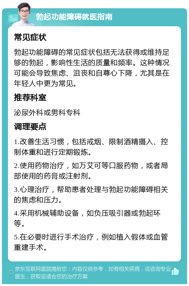 勃起功能障碍就医指南 常见症状 勃起功能障碍的常见症状包括无法获得或维持足够的勃起，影响性生活的质量和频率。这种情况可能会导致焦虑、沮丧和自尊心下降，尤其是在年轻人中更为常见。 推荐科室 泌尿外科或男科专科 调理要点 1.改善生活习惯，包括戒烟、限制酒精摄入、控制体重和进行定期锻炼。 2.使用药物治疗，如万艾可等口服药物，或者局部使用的药膏或注射剂。 3.心理治疗，帮助患者处理与勃起功能障碍相关的焦虑和压力。 4.采用机械辅助设备，如负压吸引器或勃起环等。 5.在必要时进行手术治疗，例如植入假体或血管重建手术。