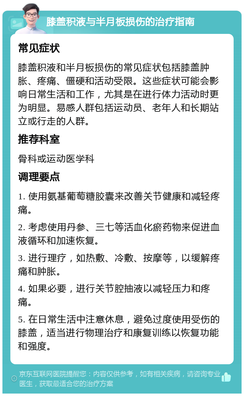 膝盖积液与半月板损伤的治疗指南 常见症状 膝盖积液和半月板损伤的常见症状包括膝盖肿胀、疼痛、僵硬和活动受限。这些症状可能会影响日常生活和工作，尤其是在进行体力活动时更为明显。易感人群包括运动员、老年人和长期站立或行走的人群。 推荐科室 骨科或运动医学科 调理要点 1. 使用氨基葡萄糖胶囊来改善关节健康和减轻疼痛。 2. 考虑使用丹参、三七等活血化瘀药物来促进血液循环和加速恢复。 3. 进行理疗，如热敷、冷敷、按摩等，以缓解疼痛和肿胀。 4. 如果必要，进行关节腔抽液以减轻压力和疼痛。 5. 在日常生活中注意休息，避免过度使用受伤的膝盖，适当进行物理治疗和康复训练以恢复功能和强度。