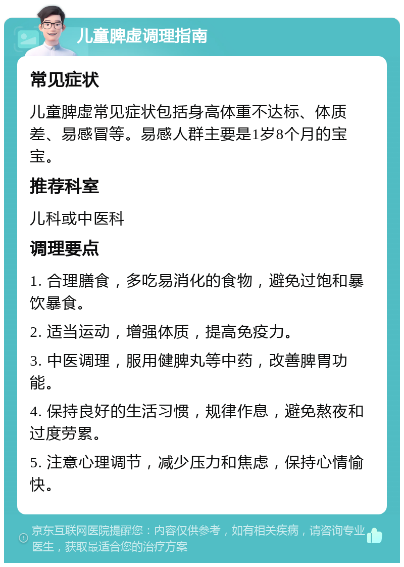 儿童脾虚调理指南 常见症状 儿童脾虚常见症状包括身高体重不达标、体质差、易感冒等。易感人群主要是1岁8个月的宝宝。 推荐科室 儿科或中医科 调理要点 1. 合理膳食，多吃易消化的食物，避免过饱和暴饮暴食。 2. 适当运动，增强体质，提高免疫力。 3. 中医调理，服用健脾丸等中药，改善脾胃功能。 4. 保持良好的生活习惯，规律作息，避免熬夜和过度劳累。 5. 注意心理调节，减少压力和焦虑，保持心情愉快。