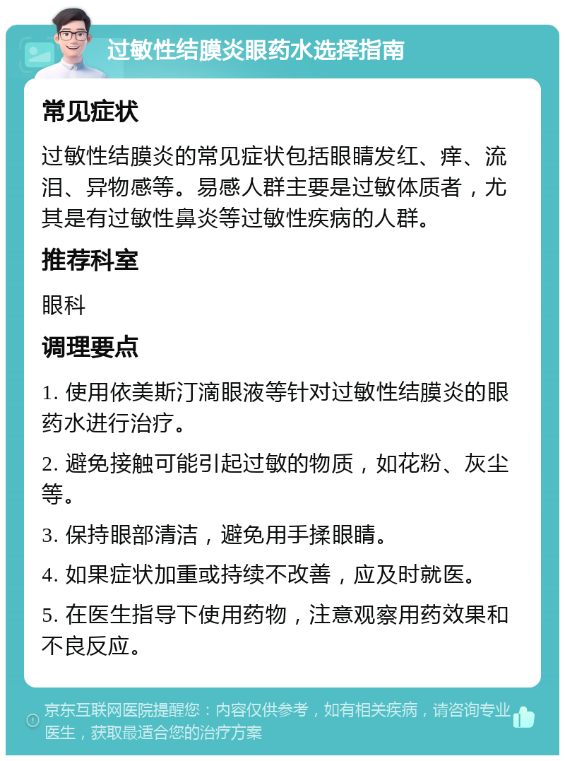 过敏性结膜炎眼药水选择指南 常见症状 过敏性结膜炎的常见症状包括眼睛发红、痒、流泪、异物感等。易感人群主要是过敏体质者，尤其是有过敏性鼻炎等过敏性疾病的人群。 推荐科室 眼科 调理要点 1. 使用依美斯汀滴眼液等针对过敏性结膜炎的眼药水进行治疗。 2. 避免接触可能引起过敏的物质，如花粉、灰尘等。 3. 保持眼部清洁，避免用手揉眼睛。 4. 如果症状加重或持续不改善，应及时就医。 5. 在医生指导下使用药物，注意观察用药效果和不良反应。