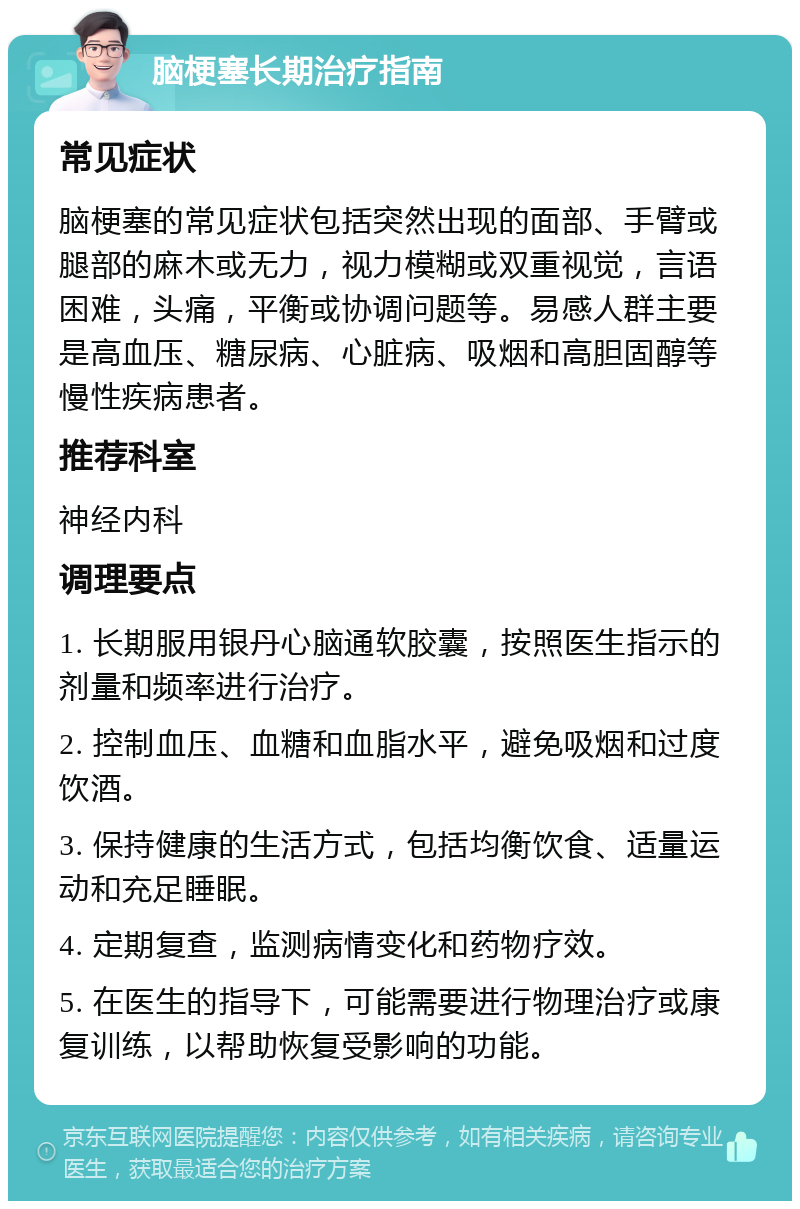 脑梗塞长期治疗指南 常见症状 脑梗塞的常见症状包括突然出现的面部、手臂或腿部的麻木或无力，视力模糊或双重视觉，言语困难，头痛，平衡或协调问题等。易感人群主要是高血压、糖尿病、心脏病、吸烟和高胆固醇等慢性疾病患者。 推荐科室 神经内科 调理要点 1. 长期服用银丹心脑通软胶囊，按照医生指示的剂量和频率进行治疗。 2. 控制血压、血糖和血脂水平，避免吸烟和过度饮酒。 3. 保持健康的生活方式，包括均衡饮食、适量运动和充足睡眠。 4. 定期复查，监测病情变化和药物疗效。 5. 在医生的指导下，可能需要进行物理治疗或康复训练，以帮助恢复受影响的功能。