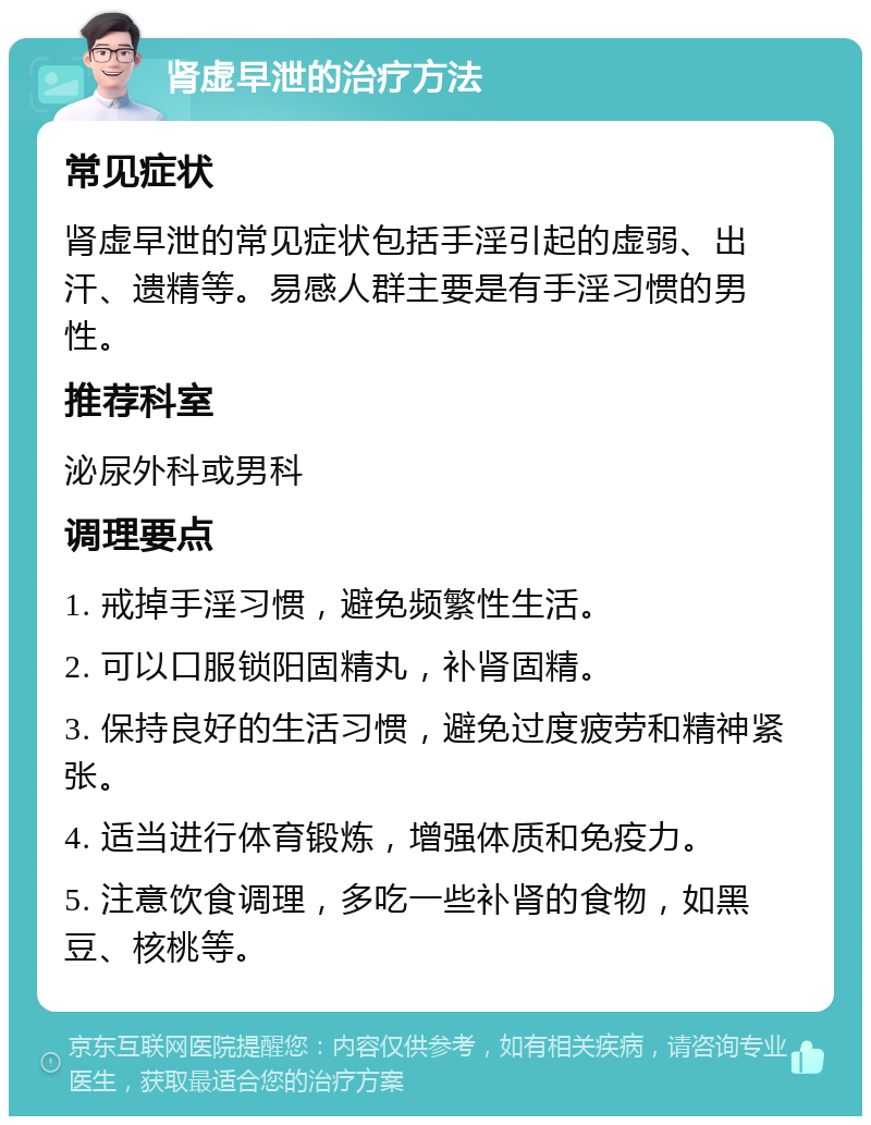 肾虚早泄的治疗方法 常见症状 肾虚早泄的常见症状包括手淫引起的虚弱、出汗、遗精等。易感人群主要是有手淫习惯的男性。 推荐科室 泌尿外科或男科 调理要点 1. 戒掉手淫习惯，避免频繁性生活。 2. 可以口服锁阳固精丸，补肾固精。 3. 保持良好的生活习惯，避免过度疲劳和精神紧张。 4. 适当进行体育锻炼，增强体质和免疫力。 5. 注意饮食调理，多吃一些补肾的食物，如黑豆、核桃等。