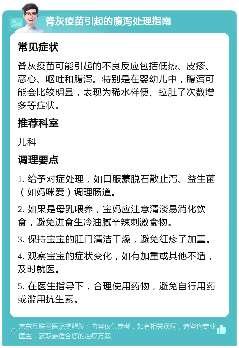 脊灰疫苗引起的腹泻处理指南 常见症状 脊灰疫苗可能引起的不良反应包括低热、皮疹、恶心、呕吐和腹泻。特别是在婴幼儿中，腹泻可能会比较明显，表现为稀水样便、拉肚子次数增多等症状。 推荐科室 儿科 调理要点 1. 给予对症处理，如口服蒙脱石散止泻、益生菌（如妈咪爱）调理肠道。 2. 如果是母乳喂养，宝妈应注意清淡易消化饮食，避免进食生冷油腻辛辣刺激食物。 3. 保持宝宝的肛门清洁干燥，避免红疹子加重。 4. 观察宝宝的症状变化，如有加重或其他不适，及时就医。 5. 在医生指导下，合理使用药物，避免自行用药或滥用抗生素。