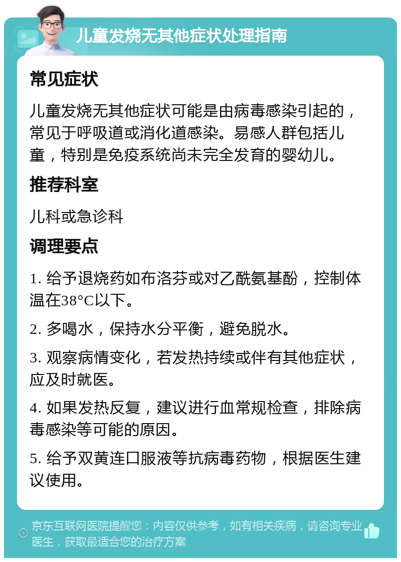 儿童发烧无其他症状处理指南 常见症状 儿童发烧无其他症状可能是由病毒感染引起的，常见于呼吸道或消化道感染。易感人群包括儿童，特别是免疫系统尚未完全发育的婴幼儿。 推荐科室 儿科或急诊科 调理要点 1. 给予退烧药如布洛芬或对乙酰氨基酚，控制体温在38°C以下。 2. 多喝水，保持水分平衡，避免脱水。 3. 观察病情变化，若发热持续或伴有其他症状，应及时就医。 4. 如果发热反复，建议进行血常规检查，排除病毒感染等可能的原因。 5. 给予双黄连口服液等抗病毒药物，根据医生建议使用。