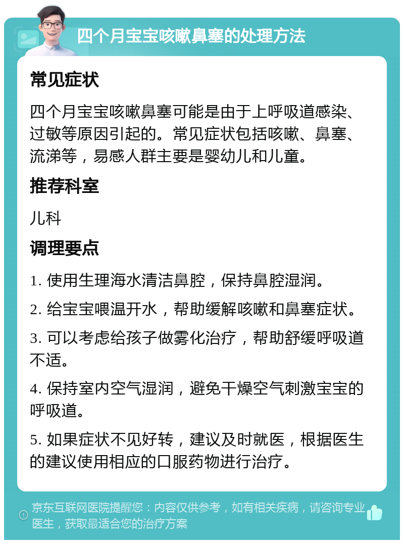 四个月宝宝咳嗽鼻塞的处理方法 常见症状 四个月宝宝咳嗽鼻塞可能是由于上呼吸道感染、过敏等原因引起的。常见症状包括咳嗽、鼻塞、流涕等，易感人群主要是婴幼儿和儿童。 推荐科室 儿科 调理要点 1. 使用生理海水清洁鼻腔，保持鼻腔湿润。 2. 给宝宝喂温开水，帮助缓解咳嗽和鼻塞症状。 3. 可以考虑给孩子做雾化治疗，帮助舒缓呼吸道不适。 4. 保持室内空气湿润，避免干燥空气刺激宝宝的呼吸道。 5. 如果症状不见好转，建议及时就医，根据医生的建议使用相应的口服药物进行治疗。