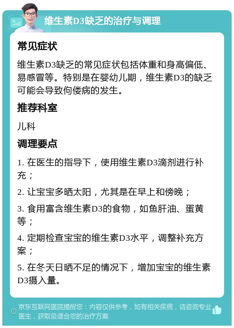 维生素D3缺乏的治疗与调理 常见症状 维生素D3缺乏的常见症状包括体重和身高偏低、易感冒等。特别是在婴幼儿期，维生素D3的缺乏可能会导致佝偻病的发生。 推荐科室 儿科 调理要点 1. 在医生的指导下，使用维生素D3滴剂进行补充； 2. 让宝宝多晒太阳，尤其是在早上和傍晚； 3. 食用富含维生素D3的食物，如鱼肝油、蛋黄等； 4. 定期检查宝宝的维生素D3水平，调整补充方案； 5. 在冬天日晒不足的情况下，增加宝宝的维生素D3摄入量。