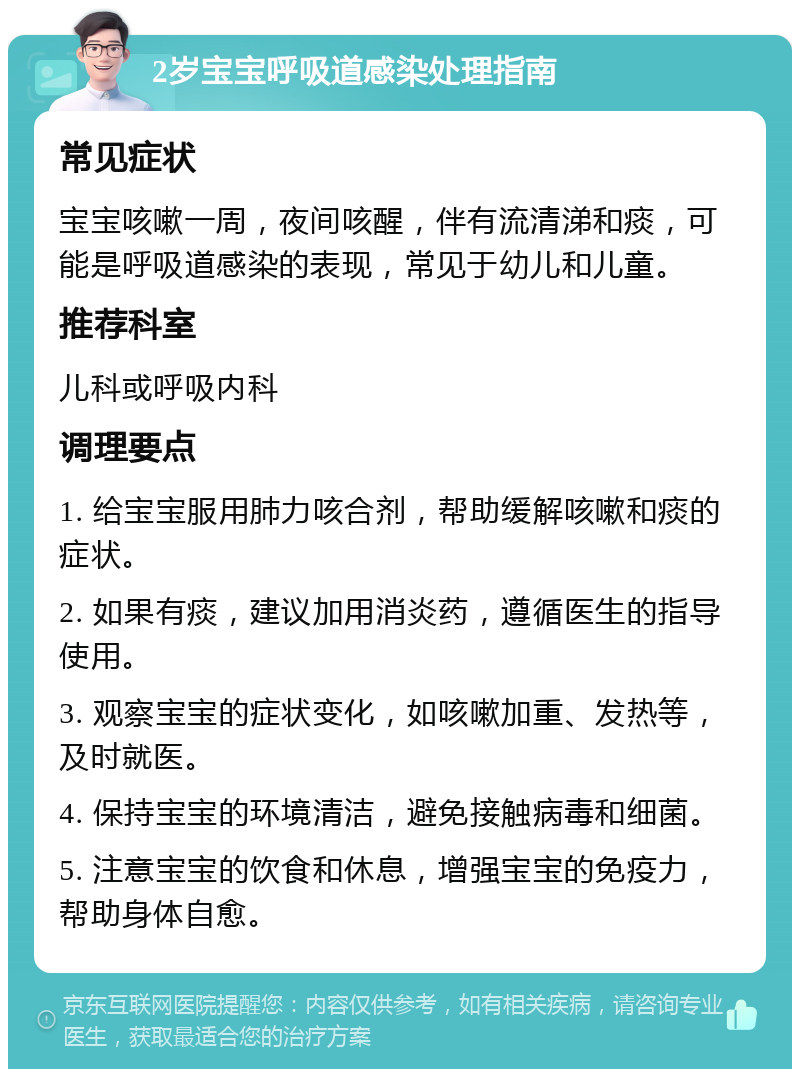 2岁宝宝呼吸道感染处理指南 常见症状 宝宝咳嗽一周，夜间咳醒，伴有流清涕和痰，可能是呼吸道感染的表现，常见于幼儿和儿童。 推荐科室 儿科或呼吸内科 调理要点 1. 给宝宝服用肺力咳合剂，帮助缓解咳嗽和痰的症状。 2. 如果有痰，建议加用消炎药，遵循医生的指导使用。 3. 观察宝宝的症状变化，如咳嗽加重、发热等，及时就医。 4. 保持宝宝的环境清洁，避免接触病毒和细菌。 5. 注意宝宝的饮食和休息，增强宝宝的免疫力，帮助身体自愈。