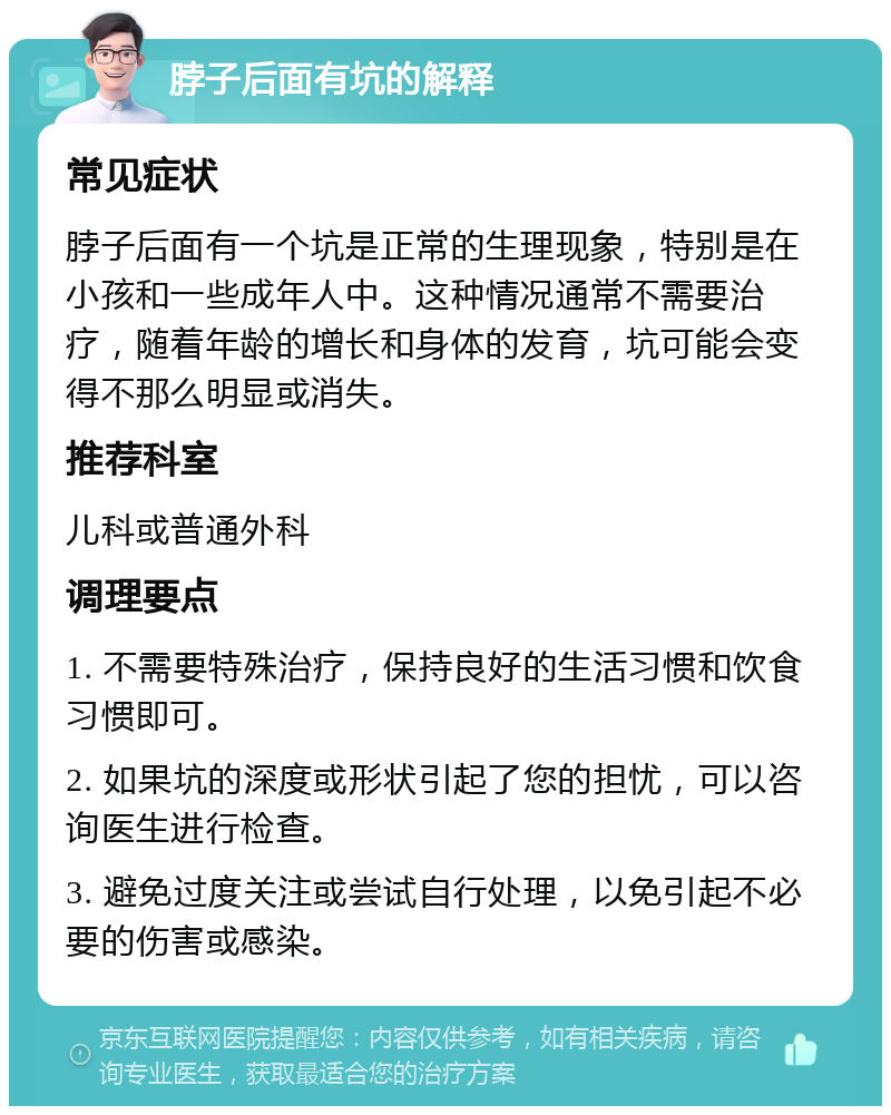 脖子后面有坑的解释 常见症状 脖子后面有一个坑是正常的生理现象，特别是在小孩和一些成年人中。这种情况通常不需要治疗，随着年龄的增长和身体的发育，坑可能会变得不那么明显或消失。 推荐科室 儿科或普通外科 调理要点 1. 不需要特殊治疗，保持良好的生活习惯和饮食习惯即可。 2. 如果坑的深度或形状引起了您的担忧，可以咨询医生进行检查。 3. 避免过度关注或尝试自行处理，以免引起不必要的伤害或感染。