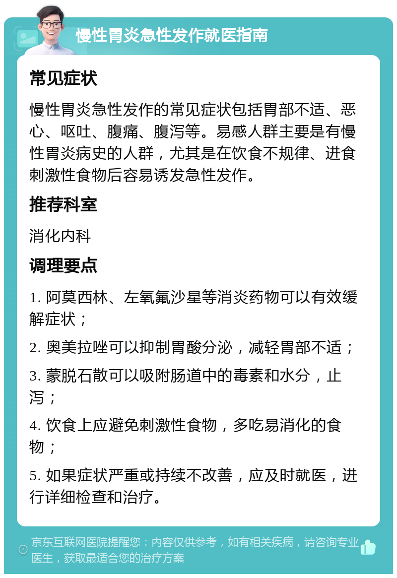 慢性胃炎急性发作就医指南 常见症状 慢性胃炎急性发作的常见症状包括胃部不适、恶心、呕吐、腹痛、腹泻等。易感人群主要是有慢性胃炎病史的人群，尤其是在饮食不规律、进食刺激性食物后容易诱发急性发作。 推荐科室 消化内科 调理要点 1. 阿莫西林、左氧氟沙星等消炎药物可以有效缓解症状； 2. 奥美拉唑可以抑制胃酸分泌，减轻胃部不适； 3. 蒙脱石散可以吸附肠道中的毒素和水分，止泻； 4. 饮食上应避免刺激性食物，多吃易消化的食物； 5. 如果症状严重或持续不改善，应及时就医，进行详细检查和治疗。