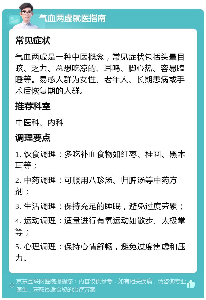 气血两虚就医指南 常见症状 气血两虚是一种中医概念，常见症状包括头晕目眩、乏力、总想吃凉的、耳鸣、脚心热、容易瞌睡等。易感人群为女性、老年人、长期患病或手术后恢复期的人群。 推荐科室 中医科、内科 调理要点 1. 饮食调理：多吃补血食物如红枣、桂圆、黑木耳等； 2. 中药调理：可服用八珍汤、归脾汤等中药方剂； 3. 生活调理：保持充足的睡眠，避免过度劳累； 4. 运动调理：适量进行有氧运动如散步、太极拳等； 5. 心理调理：保持心情舒畅，避免过度焦虑和压力。