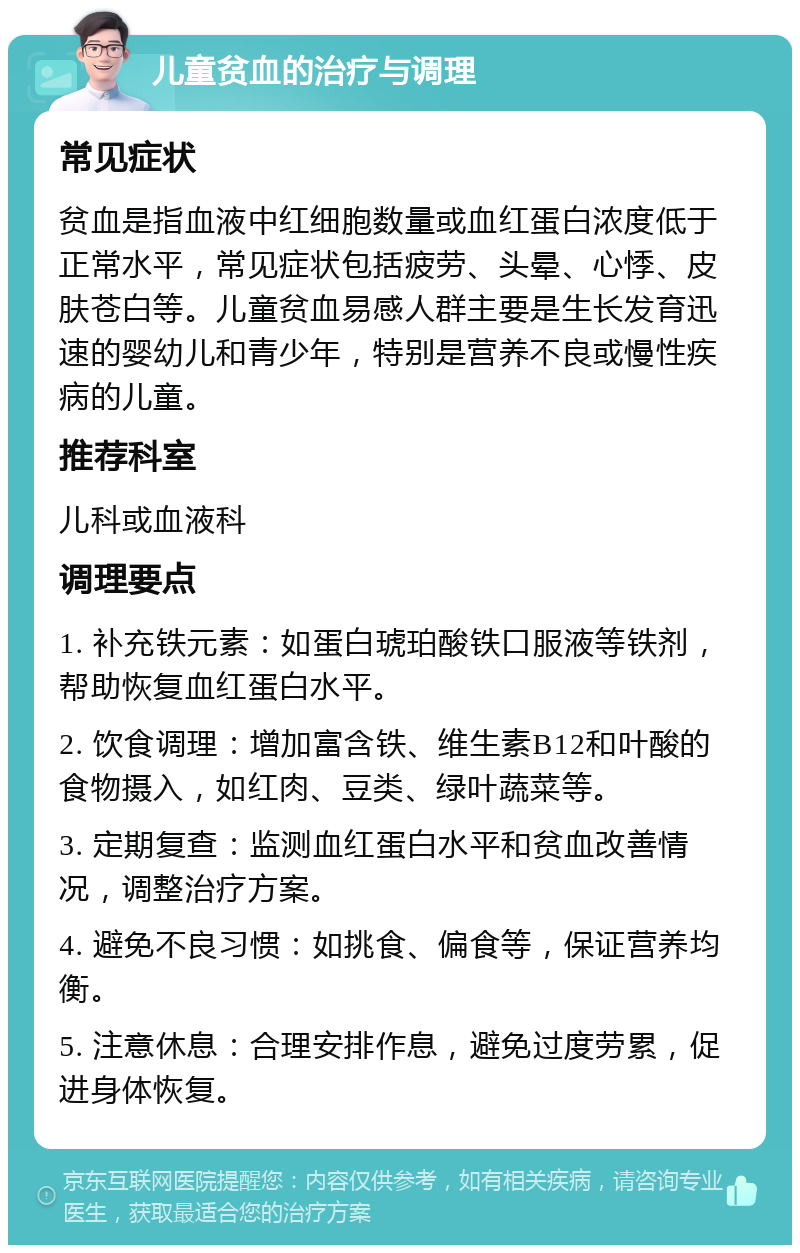 儿童贫血的治疗与调理 常见症状 贫血是指血液中红细胞数量或血红蛋白浓度低于正常水平，常见症状包括疲劳、头晕、心悸、皮肤苍白等。儿童贫血易感人群主要是生长发育迅速的婴幼儿和青少年，特别是营养不良或慢性疾病的儿童。 推荐科室 儿科或血液科 调理要点 1. 补充铁元素：如蛋白琥珀酸铁口服液等铁剂，帮助恢复血红蛋白水平。 2. 饮食调理：增加富含铁、维生素B12和叶酸的食物摄入，如红肉、豆类、绿叶蔬菜等。 3. 定期复查：监测血红蛋白水平和贫血改善情况，调整治疗方案。 4. 避免不良习惯：如挑食、偏食等，保证营养均衡。 5. 注意休息：合理安排作息，避免过度劳累，促进身体恢复。