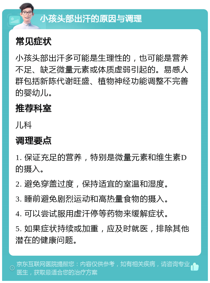 小孩头部出汗的原因与调理 常见症状 小孩头部出汗多可能是生理性的，也可能是营养不足、缺乏微量元素或体质虚弱引起的。易感人群包括新陈代谢旺盛、植物神经功能调整不完善的婴幼儿。 推荐科室 儿科 调理要点 1. 保证充足的营养，特别是微量元素和维生素D的摄入。 2. 避免穿盖过度，保持适宜的室温和湿度。 3. 睡前避免剧烈运动和高热量食物的摄入。 4. 可以尝试服用虚汗停等药物来缓解症状。 5. 如果症状持续或加重，应及时就医，排除其他潜在的健康问题。