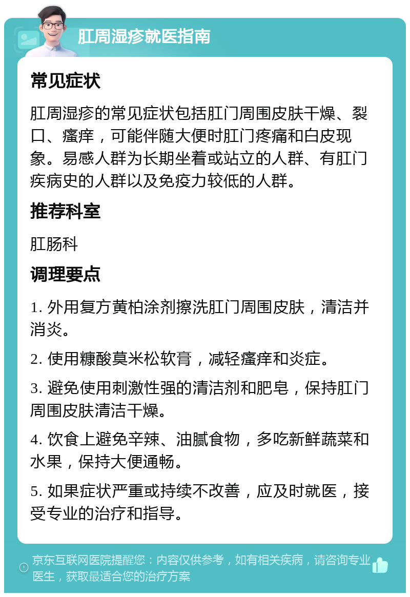 肛周湿疹就医指南 常见症状 肛周湿疹的常见症状包括肛门周围皮肤干燥、裂口、瘙痒，可能伴随大便时肛门疼痛和白皮现象。易感人群为长期坐着或站立的人群、有肛门疾病史的人群以及免疫力较低的人群。 推荐科室 肛肠科 调理要点 1. 外用复方黄柏涂剂擦洗肛门周围皮肤，清洁并消炎。 2. 使用糠酸莫米松软膏，减轻瘙痒和炎症。 3. 避免使用刺激性强的清洁剂和肥皂，保持肛门周围皮肤清洁干燥。 4. 饮食上避免辛辣、油腻食物，多吃新鲜蔬菜和水果，保持大便通畅。 5. 如果症状严重或持续不改善，应及时就医，接受专业的治疗和指导。