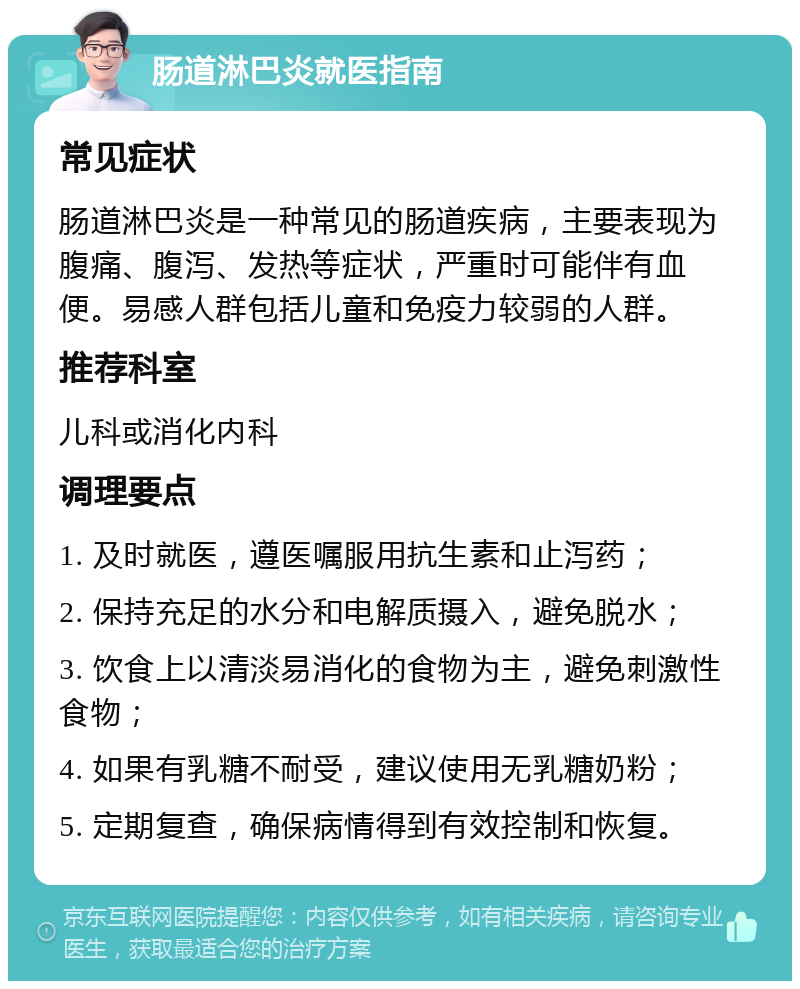 肠道淋巴炎就医指南 常见症状 肠道淋巴炎是一种常见的肠道疾病，主要表现为腹痛、腹泻、发热等症状，严重时可能伴有血便。易感人群包括儿童和免疫力较弱的人群。 推荐科室 儿科或消化内科 调理要点 1. 及时就医，遵医嘱服用抗生素和止泻药； 2. 保持充足的水分和电解质摄入，避免脱水； 3. 饮食上以清淡易消化的食物为主，避免刺激性食物； 4. 如果有乳糖不耐受，建议使用无乳糖奶粉； 5. 定期复查，确保病情得到有效控制和恢复。