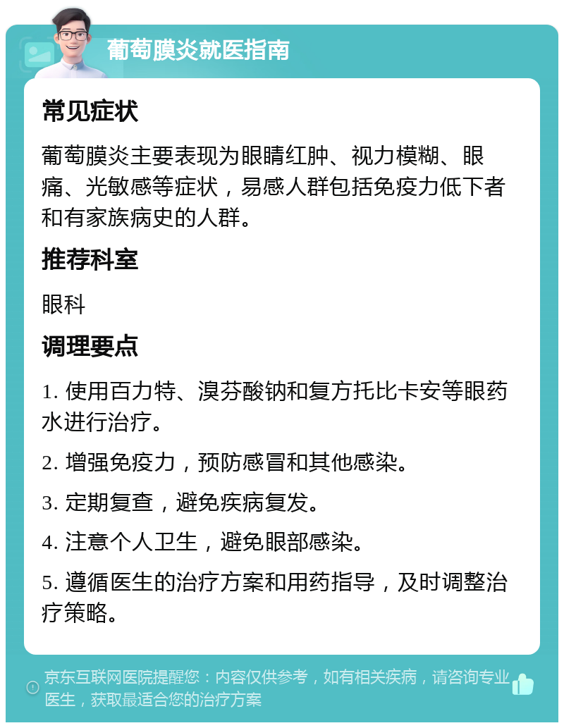 葡萄膜炎就医指南 常见症状 葡萄膜炎主要表现为眼睛红肿、视力模糊、眼痛、光敏感等症状，易感人群包括免疫力低下者和有家族病史的人群。 推荐科室 眼科 调理要点 1. 使用百力特、溴芬酸钠和复方托比卡安等眼药水进行治疗。 2. 增强免疫力，预防感冒和其他感染。 3. 定期复查，避免疾病复发。 4. 注意个人卫生，避免眼部感染。 5. 遵循医生的治疗方案和用药指导，及时调整治疗策略。