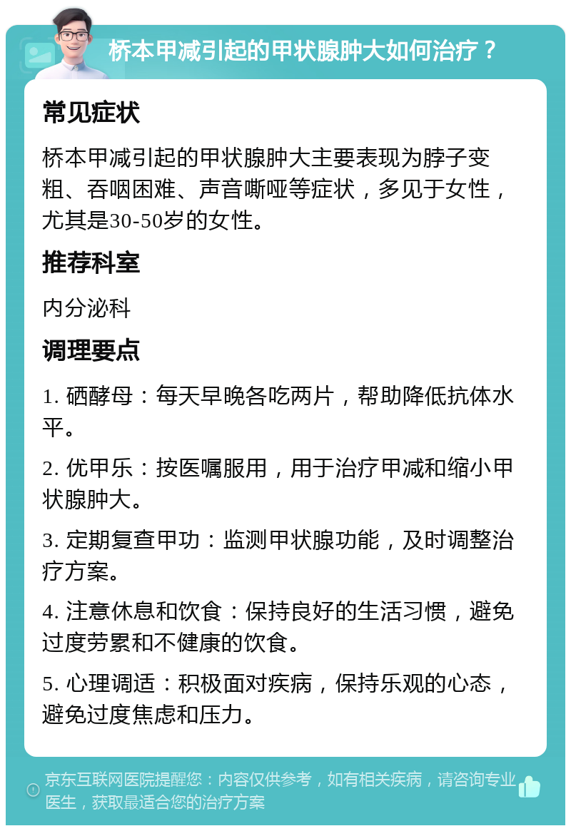 桥本甲减引起的甲状腺肿大如何治疗？ 常见症状 桥本甲减引起的甲状腺肿大主要表现为脖子变粗、吞咽困难、声音嘶哑等症状，多见于女性，尤其是30-50岁的女性。 推荐科室 内分泌科 调理要点 1. 硒酵母：每天早晚各吃两片，帮助降低抗体水平。 2. 优甲乐：按医嘱服用，用于治疗甲减和缩小甲状腺肿大。 3. 定期复查甲功：监测甲状腺功能，及时调整治疗方案。 4. 注意休息和饮食：保持良好的生活习惯，避免过度劳累和不健康的饮食。 5. 心理调适：积极面对疾病，保持乐观的心态，避免过度焦虑和压力。