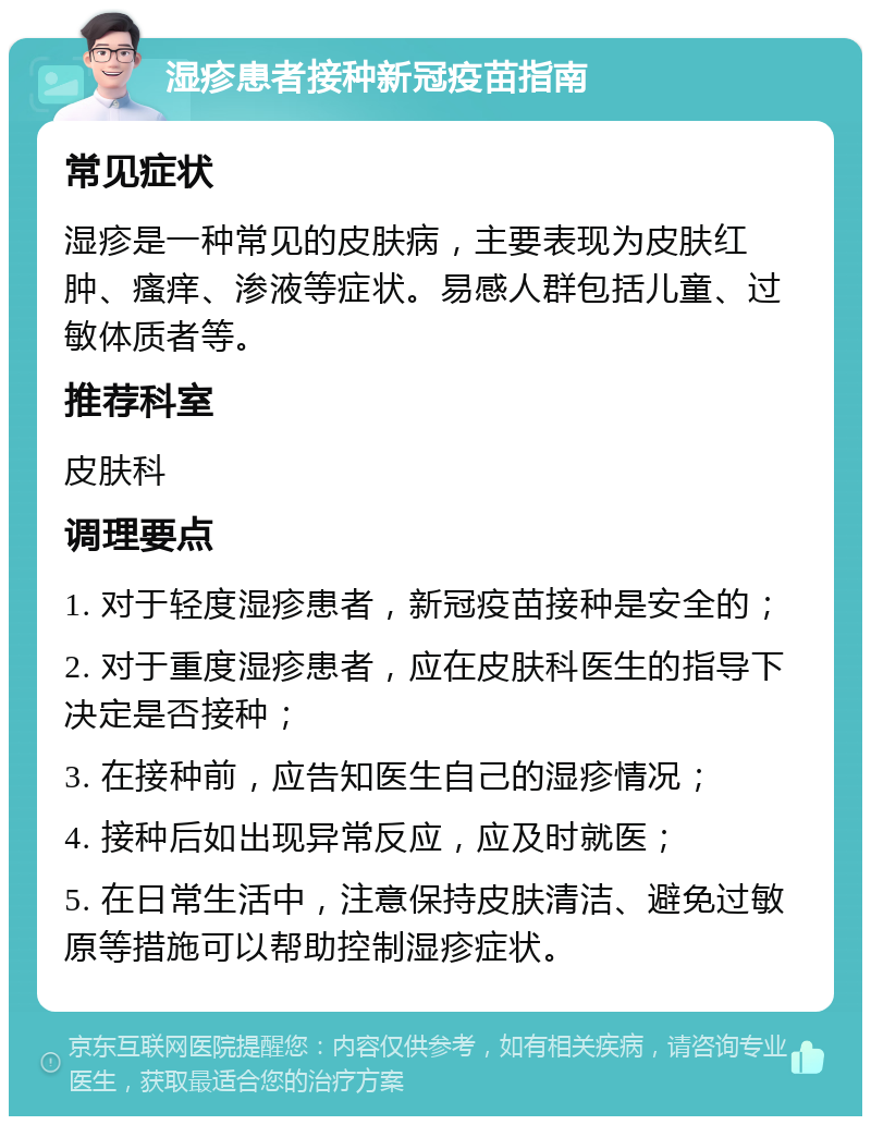 湿疹患者接种新冠疫苗指南 常见症状 湿疹是一种常见的皮肤病，主要表现为皮肤红肿、瘙痒、渗液等症状。易感人群包括儿童、过敏体质者等。 推荐科室 皮肤科 调理要点 1. 对于轻度湿疹患者，新冠疫苗接种是安全的； 2. 对于重度湿疹患者，应在皮肤科医生的指导下决定是否接种； 3. 在接种前，应告知医生自己的湿疹情况； 4. 接种后如出现异常反应，应及时就医； 5. 在日常生活中，注意保持皮肤清洁、避免过敏原等措施可以帮助控制湿疹症状。