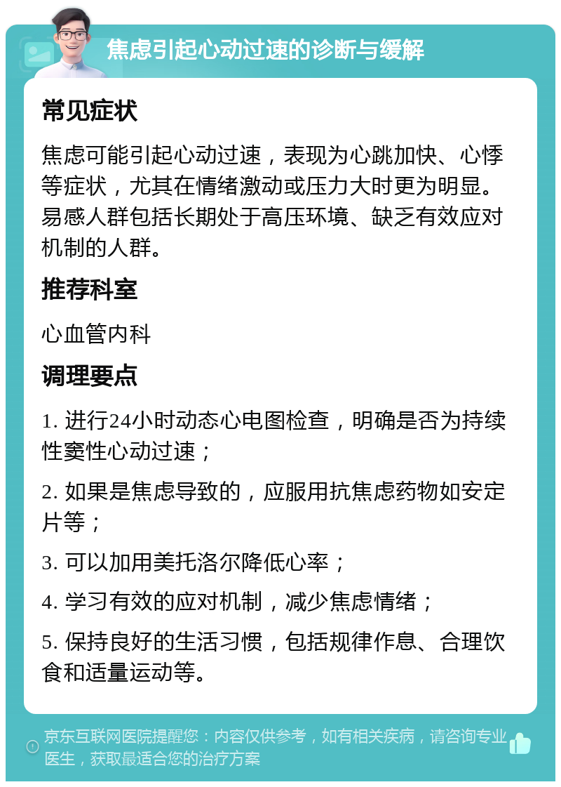 焦虑引起心动过速的诊断与缓解 常见症状 焦虑可能引起心动过速，表现为心跳加快、心悸等症状，尤其在情绪激动或压力大时更为明显。易感人群包括长期处于高压环境、缺乏有效应对机制的人群。 推荐科室 心血管内科 调理要点 1. 进行24小时动态心电图检查，明确是否为持续性窦性心动过速； 2. 如果是焦虑导致的，应服用抗焦虑药物如安定片等； 3. 可以加用美托洛尔降低心率； 4. 学习有效的应对机制，减少焦虑情绪； 5. 保持良好的生活习惯，包括规律作息、合理饮食和适量运动等。