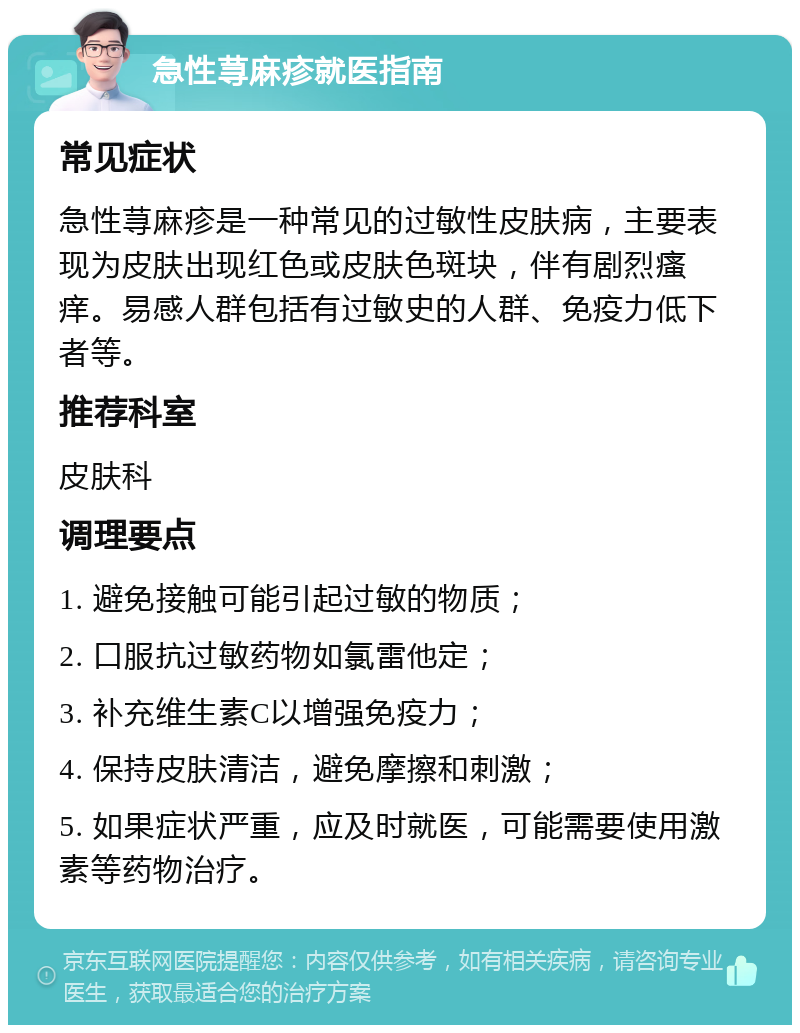 急性荨麻疹就医指南 常见症状 急性荨麻疹是一种常见的过敏性皮肤病，主要表现为皮肤出现红色或皮肤色斑块，伴有剧烈瘙痒。易感人群包括有过敏史的人群、免疫力低下者等。 推荐科室 皮肤科 调理要点 1. 避免接触可能引起过敏的物质； 2. 口服抗过敏药物如氯雷他定； 3. 补充维生素C以增强免疫力； 4. 保持皮肤清洁，避免摩擦和刺激； 5. 如果症状严重，应及时就医，可能需要使用激素等药物治疗。