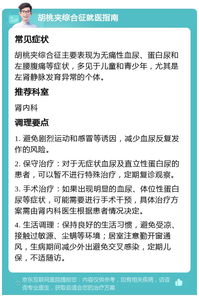 胡桃夹综合征就医指南 常见症状 胡桃夹综合征主要表现为无痛性血尿、蛋白尿和左腰腹痛等症状，多见于儿童和青少年，尤其是左肾静脉发育异常的个体。 推荐科室 肾内科 调理要点 1. 避免剧烈运动和感冒等诱因，减少血尿反复发作的风险。 2. 保守治疗：对于无症状血尿及直立性蛋白尿的患者，可以暂不进行特殊治疗，定期复诊观察。 3. 手术治疗：如果出现明显的血尿、体位性蛋白尿等症状，可能需要进行手术干预，具体治疗方案需由肾内科医生根据患者情况决定。 4. 生活调理：保持良好的生活习惯，避免受凉、接触过敏源、尘螨等环境；居室注意勤开窗通风，生病期间减少外出避免交叉感染，定期儿保，不适随访。