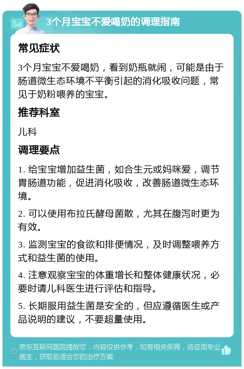 3个月宝宝不爱喝奶的调理指南 常见症状 3个月宝宝不爱喝奶，看到奶瓶就闹，可能是由于肠道微生态环境不平衡引起的消化吸收问题，常见于奶粉喂养的宝宝。 推荐科室 儿科 调理要点 1. 给宝宝增加益生菌，如合生元或妈咪爱，调节胃肠道功能，促进消化吸收，改善肠道微生态环境。 2. 可以使用布拉氏酵母菌散，尤其在腹泻时更为有效。 3. 监测宝宝的食欲和排便情况，及时调整喂养方式和益生菌的使用。 4. 注意观察宝宝的体重增长和整体健康状况，必要时请儿科医生进行评估和指导。 5. 长期服用益生菌是安全的，但应遵循医生或产品说明的建议，不要超量使用。