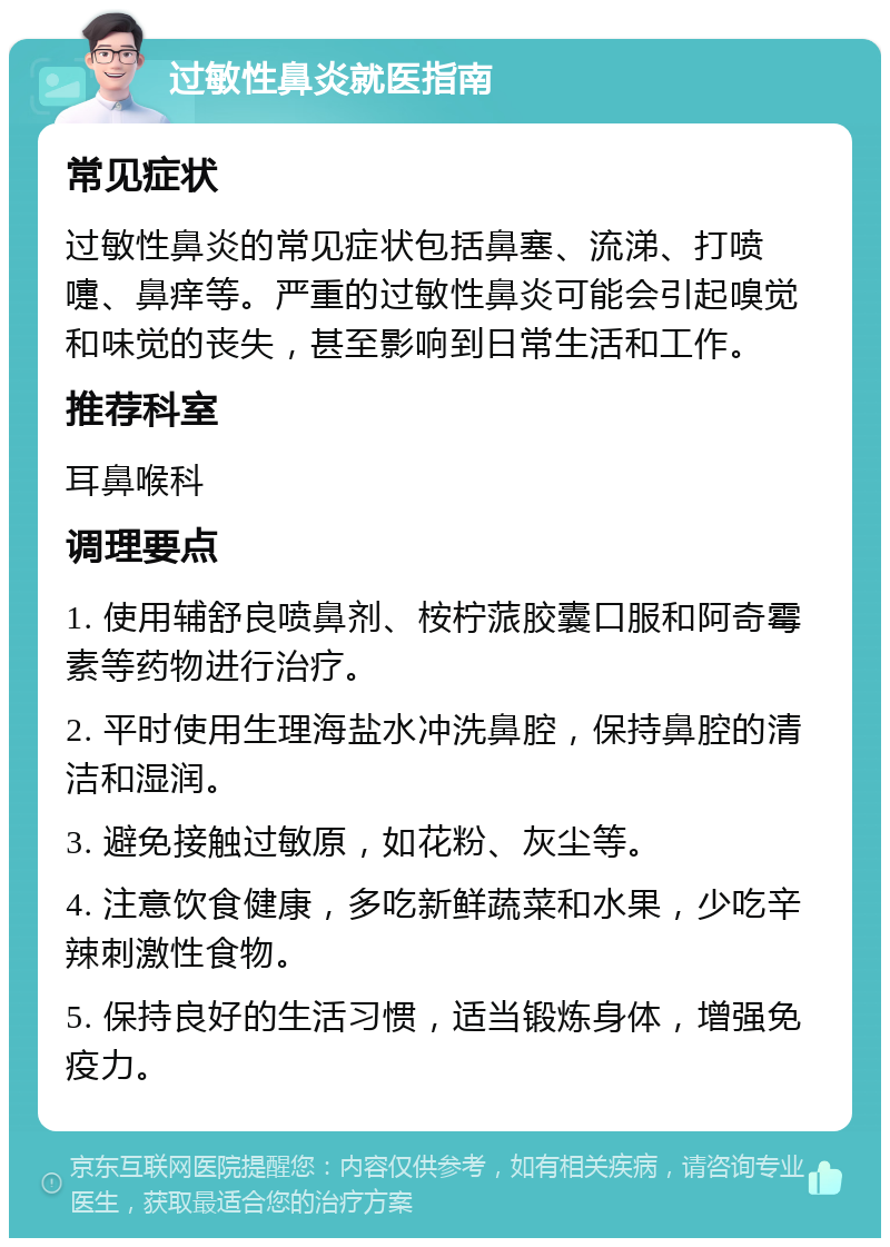 过敏性鼻炎就医指南 常见症状 过敏性鼻炎的常见症状包括鼻塞、流涕、打喷嚏、鼻痒等。严重的过敏性鼻炎可能会引起嗅觉和味觉的丧失，甚至影响到日常生活和工作。 推荐科室 耳鼻喉科 调理要点 1. 使用辅舒良喷鼻剂、桉柠蒎胶囊口服和阿奇霉素等药物进行治疗。 2. 平时使用生理海盐水冲洗鼻腔，保持鼻腔的清洁和湿润。 3. 避免接触过敏原，如花粉、灰尘等。 4. 注意饮食健康，多吃新鲜蔬菜和水果，少吃辛辣刺激性食物。 5. 保持良好的生活习惯，适当锻炼身体，增强免疫力。