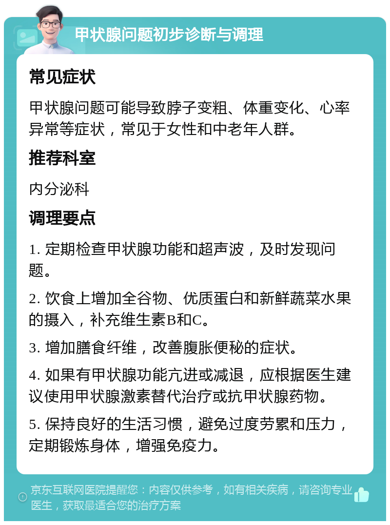 甲状腺问题初步诊断与调理 常见症状 甲状腺问题可能导致脖子变粗、体重变化、心率异常等症状，常见于女性和中老年人群。 推荐科室 内分泌科 调理要点 1. 定期检查甲状腺功能和超声波，及时发现问题。 2. 饮食上增加全谷物、优质蛋白和新鲜蔬菜水果的摄入，补充维生素B和C。 3. 增加膳食纤维，改善腹胀便秘的症状。 4. 如果有甲状腺功能亢进或减退，应根据医生建议使用甲状腺激素替代治疗或抗甲状腺药物。 5. 保持良好的生活习惯，避免过度劳累和压力，定期锻炼身体，增强免疫力。