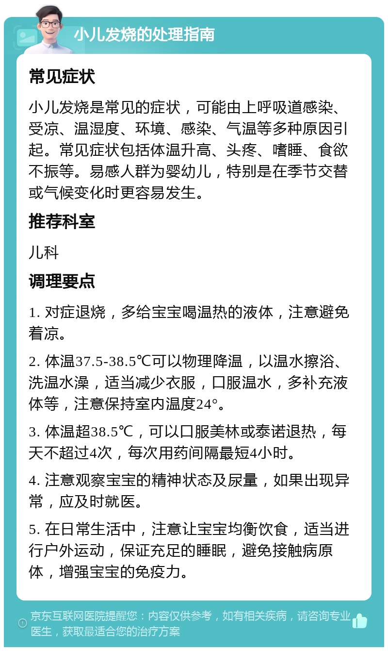 小儿发烧的处理指南 常见症状 小儿发烧是常见的症状，可能由上呼吸道感染、受凉、温湿度、环境、感染、气温等多种原因引起。常见症状包括体温升高、头疼、嗜睡、食欲不振等。易感人群为婴幼儿，特别是在季节交替或气候变化时更容易发生。 推荐科室 儿科 调理要点 1. 对症退烧，多给宝宝喝温热的液体，注意避免着凉。 2. 体温37.5-38.5℃可以物理降温，以温水擦浴、洗温水澡，适当减少衣服，口服温水，多补充液体等，注意保持室内温度24°。 3. 体温超38.5℃，可以口服美林或泰诺退热，每天不超过4次，每次用药间隔最短4小时。 4. 注意观察宝宝的精神状态及尿量，如果出现异常，应及时就医。 5. 在日常生活中，注意让宝宝均衡饮食，适当进行户外运动，保证充足的睡眠，避免接触病原体，增强宝宝的免疫力。