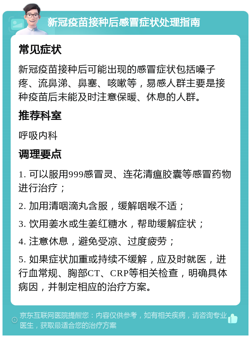 新冠疫苗接种后感冒症状处理指南 常见症状 新冠疫苗接种后可能出现的感冒症状包括嗓子疼、流鼻涕、鼻塞、咳嗽等，易感人群主要是接种疫苗后未能及时注意保暖、休息的人群。 推荐科室 呼吸内科 调理要点 1. 可以服用999感冒灵、连花清瘟胶囊等感冒药物进行治疗； 2. 加用清咽滴丸含服，缓解咽喉不适； 3. 饮用姜水或生姜红糖水，帮助缓解症状； 4. 注意休息，避免受凉、过度疲劳； 5. 如果症状加重或持续不缓解，应及时就医，进行血常规、胸部CT、CRP等相关检查，明确具体病因，并制定相应的治疗方案。