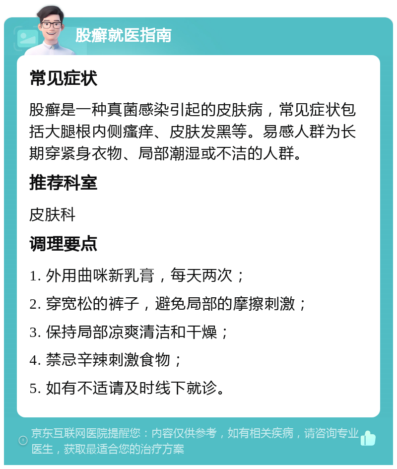 股癣就医指南 常见症状 股癣是一种真菌感染引起的皮肤病，常见症状包括大腿根内侧瘙痒、皮肤发黑等。易感人群为长期穿紧身衣物、局部潮湿或不洁的人群。 推荐科室 皮肤科 调理要点 1. 外用曲咪新乳膏，每天两次； 2. 穿宽松的裤子，避免局部的摩擦刺激； 3. 保持局部凉爽清洁和干燥； 4. 禁忌辛辣刺激食物； 5. 如有不适请及时线下就诊。